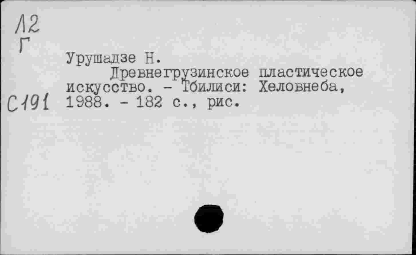 ﻿Л2
Урушадзе Н.
Древнегрузинское пластическое искусство. - Тбилиси: Хеловнеба,
C.'/Qt 1988. - 182 с., рис.